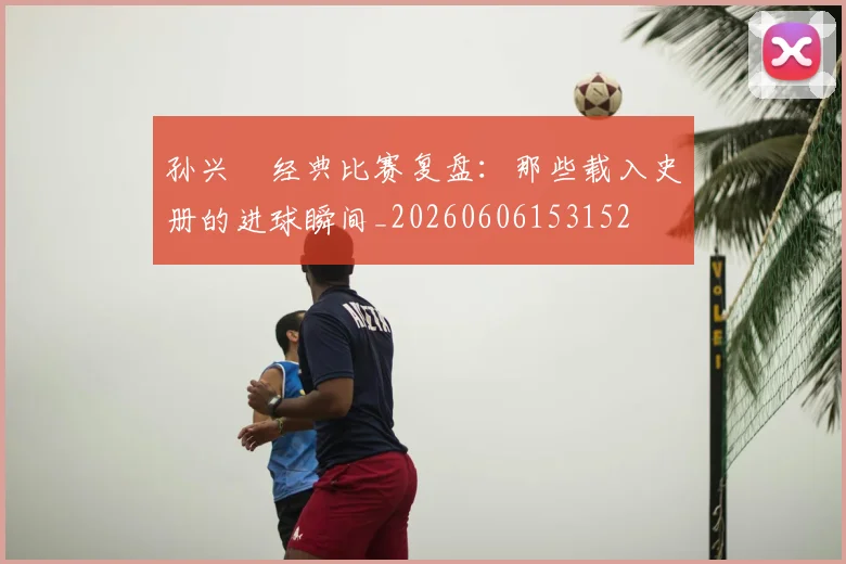 孙兴慜经典比赛复盘：那些载入史册的进球瞬间_20260606153152