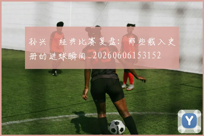 孙兴慜经典比赛复盘：那些载入史册的进球瞬间_20260606153152