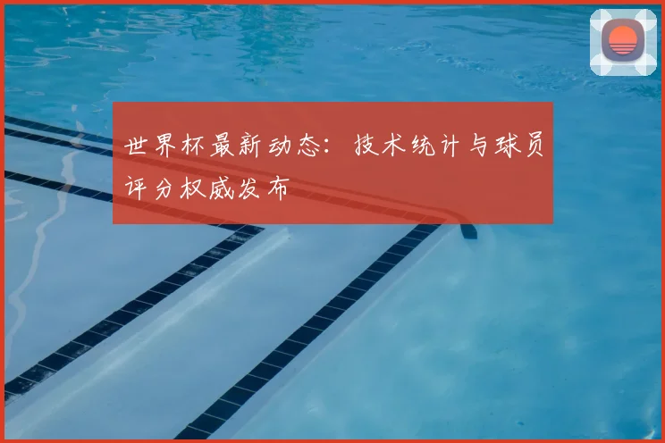 世界杯最新动态：技术统计与球员评分权威发布