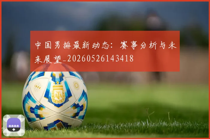中国男排最新动态：赛事分析与未来展望_20260526143418